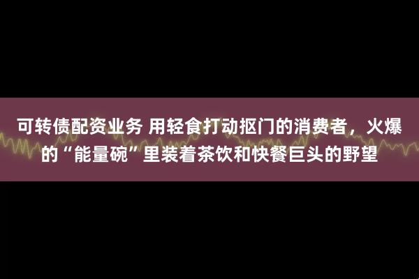 可转债配资业务 用轻食打动抠门的消费者，火爆的“能量碗”里装着茶饮和快餐巨头的野望
