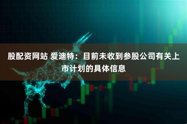 股配资网站 爱迪特：目前未收到参股公司有关上市计划的具体信息