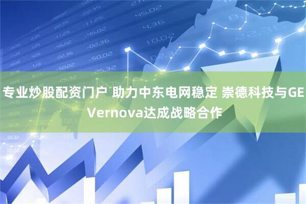 专业炒股配资门户 助力中东电网稳定 崇德科技与GE Vernova达成战略合作