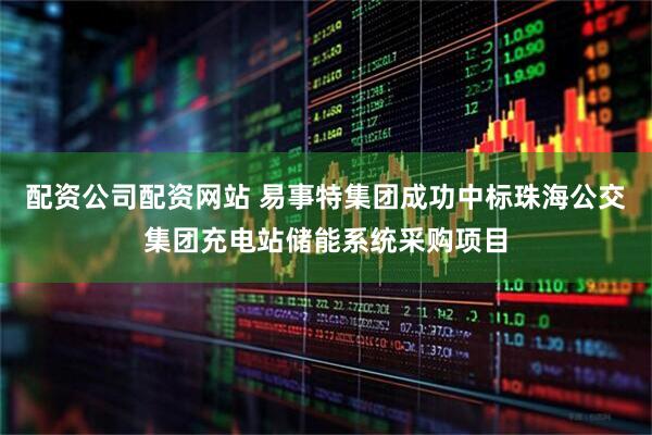 配资公司配资网站 易事特集团成功中标珠海公交集团充电站储能系统采购项目