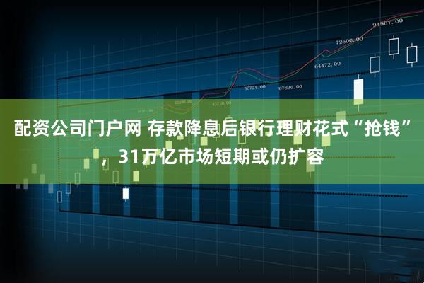 配资公司门户网 存款降息后银行理财花式“抢钱”，31万亿市场短期或仍扩容