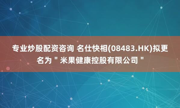 专业炒股配资咨询 名仕快相(08483.HK)拟更名为＂米果健康控股有限公司＂