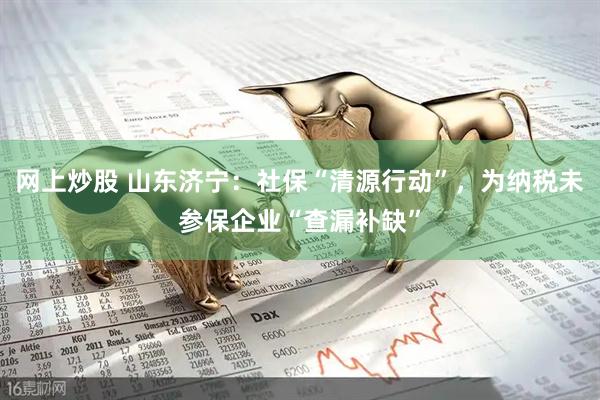 网上炒股 山东济宁：社保“清源行动”，为纳税未参保企业“查漏补缺”
