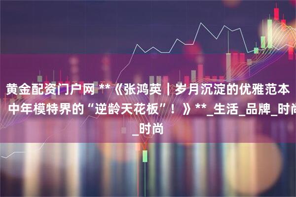 黄金配资门户网 **《张鸿英｜岁月沉淀的优雅范本，中年模特界的“逆龄天花板”！》**_生活_品牌_时尚