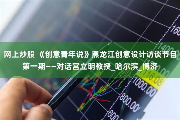 网上炒股 《创意青年说》黑龙江创意设计访谈节目第一期——对话宫立明教授_哈尔滨_博济