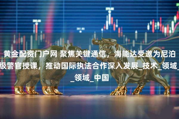 黄金配资门户网 聚焦关键通信，海能达受邀为尼泊尔高级警官授课，推动国际执法合作深入发展_技术_领域_中国