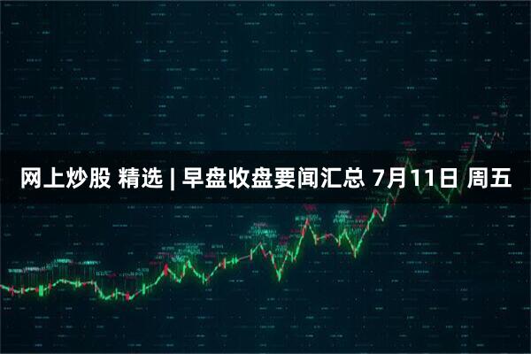 网上炒股 精选 | 早盘收盘要闻汇总 7月11日 周五
