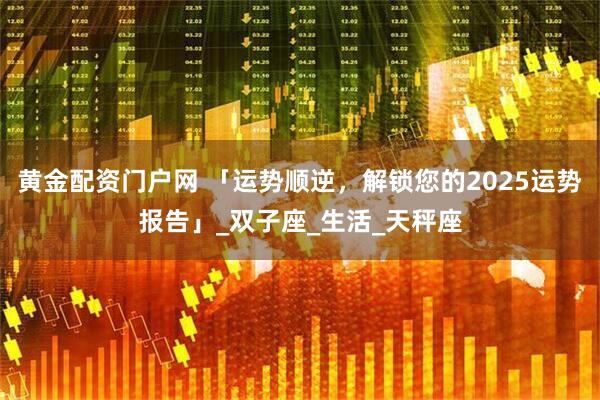 黄金配资门户网 「运势顺逆，解锁您的2025运势报告」_双子座_生活_天秤座