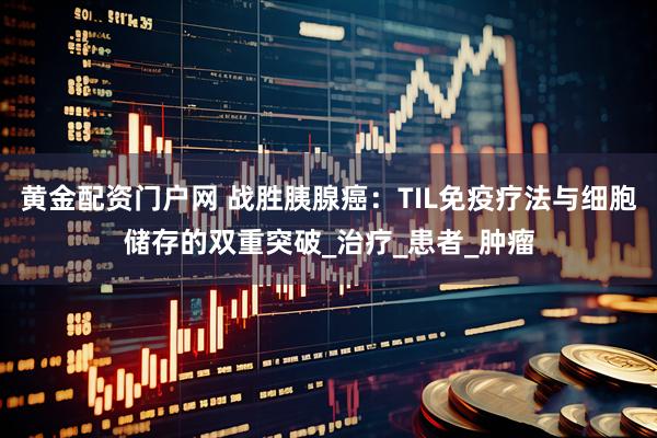 黄金配资门户网 战胜胰腺癌：TIL免疫疗法与细胞储存的双重突破_治疗_患者_肿瘤