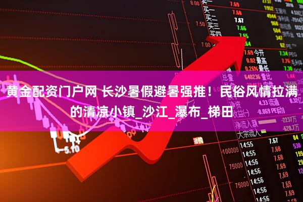 黄金配资门户网 长沙暑假避暑强推！民俗风情拉满的清凉小镇_沙江_瀑布_梯田