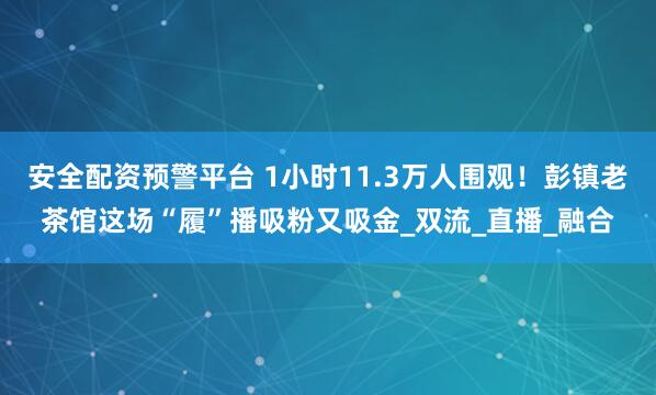 安全配资预警平台 1小时11.3万人围观！彭镇老茶馆这场“履”播吸粉又吸金_双流_直播_融合
