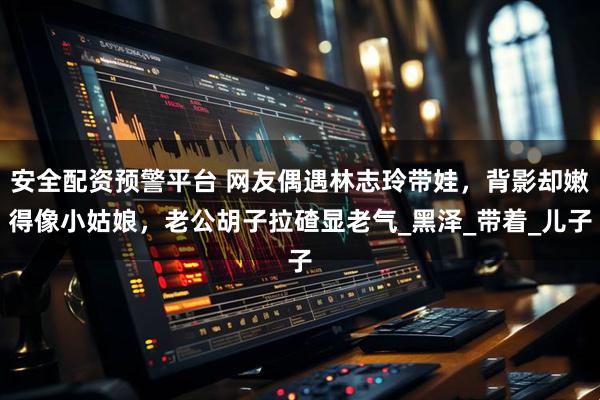 安全配资预警平台 网友偶遇林志玲带娃，背影却嫩得像小姑娘，老公胡子拉碴显老气_黑泽_带着_儿子