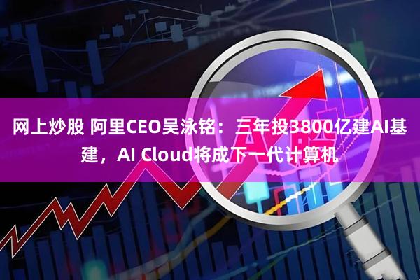 网上炒股 阿里CEO吴泳铭：三年投3800亿建AI基建，AI Cloud将成下一代计算机