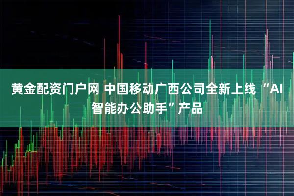 黄金配资门户网 中国移动广西公司全新上线 “AI智能办公助手”产品