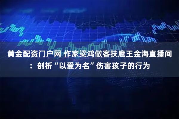 黄金配资门户网 作家梁鸿做客扶鹰王金海直播间：剖析“以爱为名”伤害孩子的行为