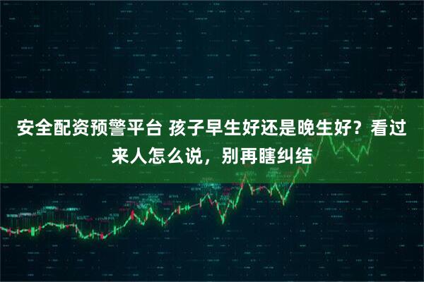 安全配资预警平台 孩子早生好还是晚生好？看过来人怎么说，别再瞎纠结