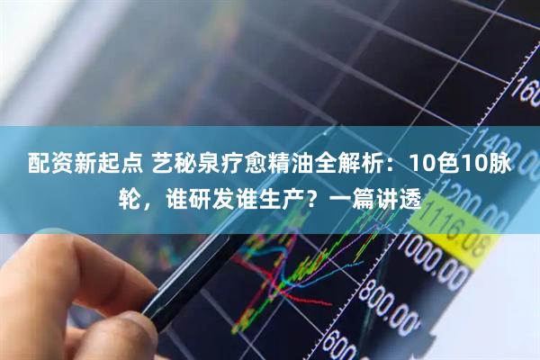 配资新起点 艺秘泉疗愈精油全解析：10色10脉轮，谁研发谁生产？一篇讲透