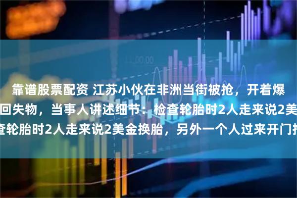 靠谱股票配资 江苏小伙在非洲当街被抢，开着爆了胎的汽车追三分钟取回失物，当事人讲述细节：检查轮胎时2人走来说2美金换胎，另外一个人过来开门抢包