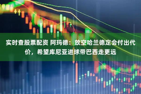实时查股票配资 阿玛德：放空哈兰德定会付出代价，希望库尼亚进球带巴西走更远